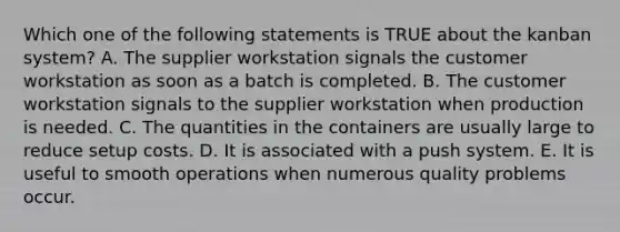 Which one of the following statements is TRUE about the kanban​ system? A. The supplier workstation signals the customer workstation as soon as a batch is completed. B. The customer workstation signals to the supplier workstation when production is needed. C. The quantities in the containers are usually large to reduce setup costs. D. It is associated with a push system. E. It is useful to smooth operations when numerous quality problems occur.