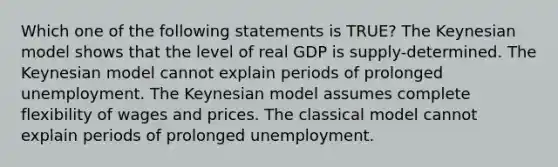 Which one of the following statements is TRUE? The Keynesian model shows that the level of real GDP is supply-determined. The Keynesian model cannot explain periods of prolonged unemployment. The Keynesian model assumes complete flexibility of wages and prices. The classical model cannot explain periods of prolonged unemployment.