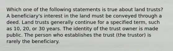 Which one of the following statements is true about land trusts? A beneficiary's interest in the land must be conveyed through a deed. Land trusts generally continue for a specified term, such as 10, 20, or 30 years. The identity of the trust owner is made public. The person who establishes the trust (the trustor) is rarely the beneficiary.