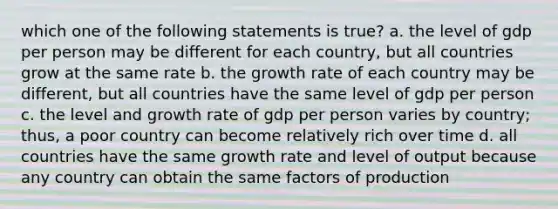 which one of the following statements is true? a. the level of gdp per person may be different for each country, but all countries grow at the same rate b. the growth rate of each country may be different, but all countries have the same level of gdp per person c. the level and growth rate of gdp per person varies by country; thus, a poor country can become relatively rich over time d. all countries have the same growth rate and level of output because any country can obtain the same factors of production