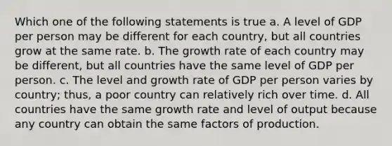 Which one of the following statements is true a. A level of GDP per person may be different for each country, but all countries grow at the same rate. b. The growth rate of each country may be different, but all countries have the same level of GDP per person. c. The level and growth rate of GDP per person varies by country; thus, a poor country can relatively rich over time. d. All countries have the same growth rate and level of output because any country can obtain the same factors of production.