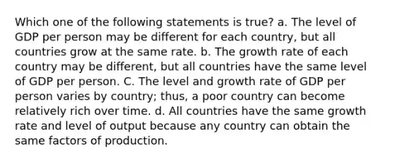 Which one of the following statements is true? a. The level of GDP per person may be different for each country, but all countries grow at the same rate. b. The growth rate of each country may be different, but all countries have the same level of GDP per person. C. The level and growth rate of GDP per person varies by country; thus, a poor country can become relatively rich over time. d. All countries have the same growth rate and level of output because any country can obtain the same factors of production.