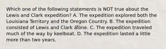 Which one of the following statements is NOT true about the Lewis and Clark expedition? A. The expedition explored both the Louisiana Territory and the Oregon Country. B. The expedition consisted of Lewis and Clark alone. C. The expedition traveled much of the way by keelboat. D. The expedition lasted a little more than two years.