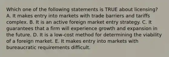 Which one of the following statements is TRUE about​ licensing? A. It makes entry into markets with trade barriers and tariffs complex. B. It is an active foreign market entry strategy. C. It guarantees that a firm will experience growth and expansion in the future. D. It is a​ low-cost method for determining the viability of a foreign market. E. It makes entry into markets with bureaucratic requirements difficult.