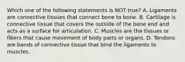 Which one of the following statements is NOT​ true? A. Ligaments are connective tissues that connect bone to bone. B. Cartilage is connective tissue that covers the outside of the bone end and acts as a surface for articulation. C. Muscles are the tissues or fibers that cause movement of body parts or organs. D. Tendons are bands of connective tissue that bind the ligaments to muscles.