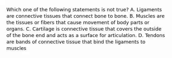 Which one of the following statements is not​ true? A. Ligaments are connective tissues that connect bone to bone. B. Muscles are the tissues or fibers that cause movement of body parts or organs. C. Cartilage is connective tissue that covers the outside of the bone end and acts as a surface for articulation. D. Tendons are bands of connective tissue that bind the ligaments to muscles