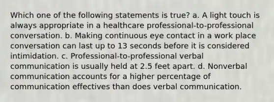 Which one of the following statements is true? a. A light touch is always appropriate in a healthcare professional-to-professional conversation. b. Making continuous eye contact in a work place conversation can last up to 13 seconds before it is considered intimidation. c. Professional-to-professional verbal communication is usually held at 2.5 feet apart. d. Nonverbal communication accounts for a higher percentage of communication effectives than does verbal communication.