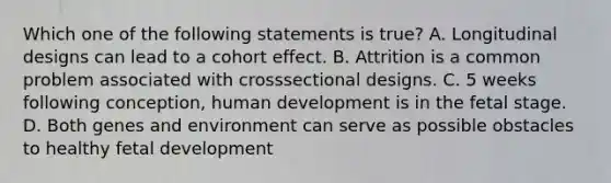 Which one of the following statements is true? A. Longitudinal designs can lead to a cohort effect. B. Attrition is a common problem associated with crosssectional designs. C. 5 weeks following conception, human development is in the fetal stage. D. Both genes and environment can serve as possible obstacles to healthy fetal development