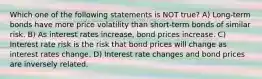 Which one of the following statements is NOT true? A) Long-term bonds have more price volatility than short-term bonds of similar risk. B) As interest rates increase, bond prices increase. C) Interest rate risk is the risk that bond prices will change as interest rates change. D) Interest rate changes and bond prices are inversely related.