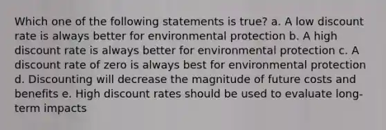 Which one of the following statements is true? a. A low discount rate is always better for environmental protection b. A high discount rate is always better for environmental protection c. A discount rate of zero is always best for environmental protection d. Discounting will decrease the magnitude of future costs and benefits e. High discount rates should be used to evaluate long-term impacts