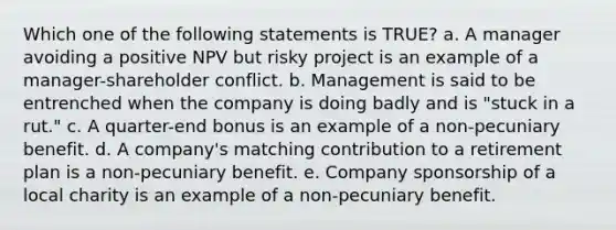 Which one of the following statements is TRUE? a. A manager avoiding a positive NPV but risky project is an example of a manager-shareholder conflict. b. Management is said to be entrenched when the company is doing badly and is "stuck in a rut." c. A quarter-end bonus is an example of a non-pecuniary benefit. d. A company's matching contribution to a retirement plan is a non-pecuniary benefit. e. Company sponsorship of a local charity is an example of a non-pecuniary benefit.