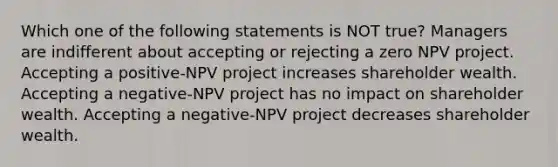 Which one of the following statements is NOT true? Managers are indifferent about accepting or rejecting a zero NPV project. Accepting a positive-NPV project increases shareholder wealth. Accepting a negative-NPV project has no impact on shareholder wealth. Accepting a negative-NPV project decreases shareholder wealth.