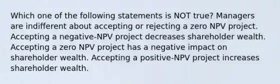 Which one of the following statements is NOT true? Managers are indifferent about accepting or rejecting a zero NPV project. Accepting a negative-NPV project decreases shareholder wealth. Accepting a zero NPV project has a negative impact on shareholder wealth. Accepting a positive-NPV project increases shareholder wealth.