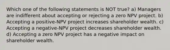 Which one of the following statements is NOT true? a) Managers are indifferent about accepting or rejecting a zero NPV project. b) Accepting a positive-NPV project increases shareholder wealth. c) Accepting a negative-NPV project decreases shareholder wealth. d) Accepting a zero NPV project has a negative impact on shareholder wealth.