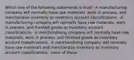 Which one of the following statements is true? -A manufacturing company will normally have raw materials, work in process, and merchandise inventory as inventory account classifications. -A manufacturing company will normally have raw materials, work in process, and finished goods as inventory account classifications. -A merchandising company will normally have raw materials, work in process, and finished goods as inventory account classifications. -A merchandising company will normally have raw materials and merchandise inventory as inventory account classifications. -none of these