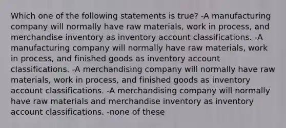 Which one of the following statements is true? -A manufacturing company will normally have raw materials, work in process, and merchandise inventory as inventory account classifications. -A manufacturing company will normally have raw materials, work in process, and finished goods as inventory account classifications. -A merchandising company will normally have raw materials, work in process, and finished goods as inventory account classifications. -A merchandising company will normally have raw materials and merchandise inventory as inventory account classifications. -none of these