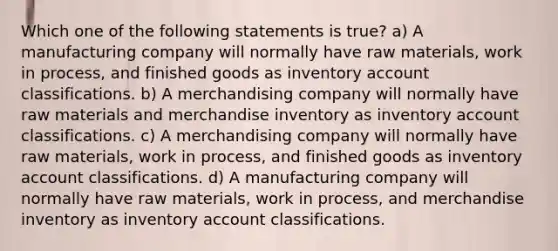 Which one of the following statements is true? a) A manufacturing company will normally have raw materials, work in process, and finished goods as inventory account classifications. b) A merchandising company will normally have raw materials and merchandise inventory as inventory account classifications. c) A merchandising company will normally have raw materials, work in process, and finished goods as inventory account classifications. d) A manufacturing company will normally have raw materials, work in process, and merchandise inventory as inventory account classifications.