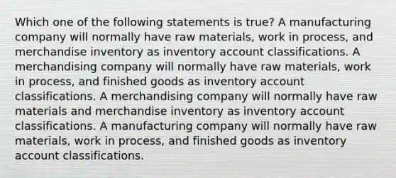 Which one of the following statements is true? A manufacturing company will normally have raw materials, work in process, and merchandise inventory as inventory account classifications. A merchandising company will normally have raw materials, work in process, and finished goods as inventory account classifications. A merchandising company will normally have raw materials and merchandise inventory as inventory account classifications. A manufacturing company will normally have raw materials, work in process, and finished goods as inventory account classifications.