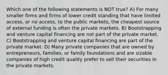 Which one of the following statements is NOT true? A) For many smaller firms and firms of lower credit standing that have limited access, or no access, to the public markets, the cheapest source of external funding is often the private markets. B) Bootstrapping and venture capital financing are not part of the private market. C) Bootstrapping and venture capital financing are part of the private market. D) Many private companies that are owned by entrepreneurs, families, or family foundations and are sizable companies of high credit quality prefer to sell their securities in the private markets.