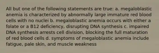 All but one of the following statements are true: a. megaloblastic anemia is characterized by abnormally large immature red blood cells with no nuclei b. megaloblastic anemia occurs with either a folate or a B12 deficiency, disrupting DNA synthesis c. impaired DNA synthesis arrests cell division, blocking the full maturation of red blood cells d. symptoms of megaloblastic anemia include fatigue, pale skin, and muscle weakness