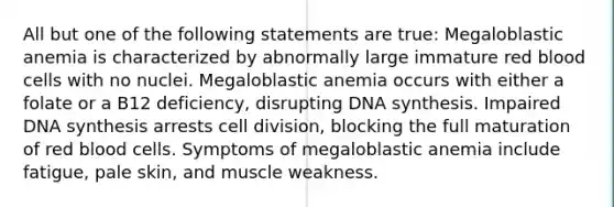 All but one of the following statements are true: Megaloblastic anemia is characterized by abnormally large immature red blood cells with no nuclei. Megaloblastic anemia occurs with either a folate or a B12 deficiency, disrupting DNA synthesis. Impaired DNA synthesis arrests cell division, blocking the full maturation of red blood cells. Symptoms of megaloblastic anemia include fatigue, pale skin, and muscle weakness.