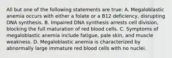 All but one of the following statements are true: A. Megaloblastic anemia occurs with either a folate or a B12 deficiency, disrupting DNA synthesis. B. Impaired DNA synthesis arrests cell division, blocking the full maturation of red blood cells. C. Symptoms of megaloblastic anemia include fatigue, pale skin, and muscle weakness. D. Megaloblastic anemia is characterized by abnormally large immature red blood cells with no nuclei.