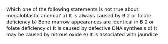 Which one of the following statements is not true about megaloblastic anemia? a) It is always caused by B 2 or folate deficiency b) Bone marrow appearances are identical in B 2 or folate deficiency c) It is caused by defective DNA synthesis d) It may be caused by nitrous oxide e) It is associated with jaundice