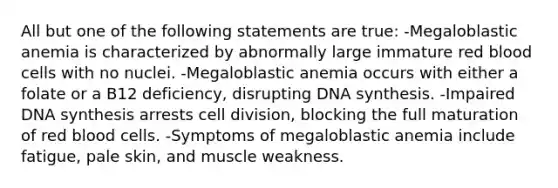 All but one of the following statements are true: -Megaloblastic anemia is characterized by abnormally large immature red blood cells with no nuclei. -Megaloblastic anemia occurs with either a folate or a B12 deficiency, disrupting DNA synthesis. -Impaired DNA synthesis arrests cell division, blocking the full maturation of red blood cells. -Symptoms of megaloblastic anemia include fatigue, pale skin, and muscle weakness.