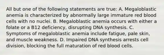 All but one of the following statements are true: A. Megaloblastic anemia is characterized by abnormally large immature red blood cells with no nuclei. B. Megaloblastic anemia occurs with either a folate or a B12 deficiency, disrupting DNA synthesis. C. Symptoms of megaloblastic anemia include fatigue, pale skin, and muscle weakness. D. Impaired DNA synthesis arrests cell division, blocking the full maturation of red blood cells.