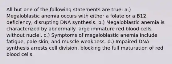 All but one of the following statements are true: a.) Megaloblastic anemia occurs with either a folate or a B12 deficiency, disrupting DNA synthesis. b.) Megaloblastic anemia is characterized by abnormally large immature red blood cells without nuclei. c.) Symptoms of megaloblastic anemia include fatigue, pale skin, and muscle weakness. d.) Impaired DNA synthesis arrests cell division, blocking the full maturation of red blood cells.