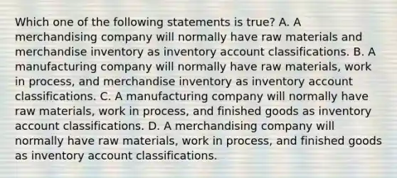 Which one of the following statements is true? A. A merchandising company will normally have raw materials and merchandise inventory as inventory account classifications. B. A manufacturing company will normally have raw materials, work in process, and merchandise inventory as inventory account classifications. C. A manufacturing company will normally have raw materials, work in process, and finished goods as inventory account classifications. D. A merchandising company will normally have raw materials, work in process, and finished goods as inventory account classifications.