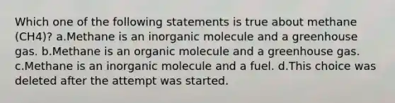 Which one of the following statements is true about methane (CH4)? a.Methane is an inorganic molecule and a greenhouse gas. b.Methane is an organic molecule and a greenhouse gas. c.Methane is an inorganic molecule and a fuel. d.This choice was deleted after the attempt was started.