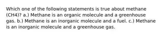 Which one of the following statements is true about methane (CH4)? a.) Methane is an organic molecule and a greenhouse gas. b.) Methane is an inorganic molecule and a fuel. c.) Methane is an inorganic molecule and a greenhouse gas.