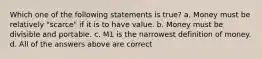 Which one of the following statements is true? a. Money must be relatively "scarce" if it is to have value. b. Money must be divisible and portable. c. M1 is the narrowest definition of money. d. All of the answers above are correct