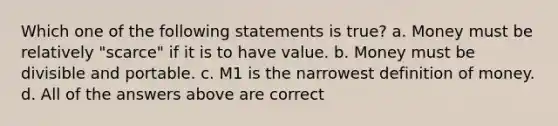 Which one of the following statements is true? a. Money must be relatively "scarce" if it is to have value. b. Money must be divisible and portable. c. M1 is the narrowest definition of money. d. All of the answers above are correct