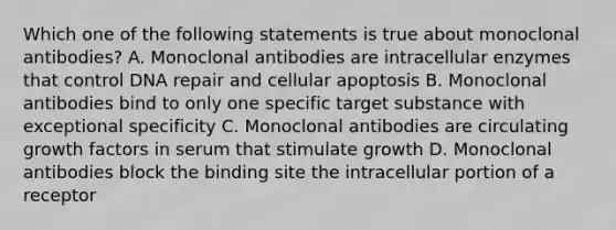 Which one of the following statements is true about monoclonal antibodies? A. Monoclonal antibodies are intracellular enzymes that control DNA repair and cellular apoptosis B. Monoclonal antibodies bind to only one specific target substance with exceptional specificity C. Monoclonal antibodies are circulating growth factors in serum that stimulate growth D. Monoclonal antibodies block the binding site the intracellular portion of a receptor