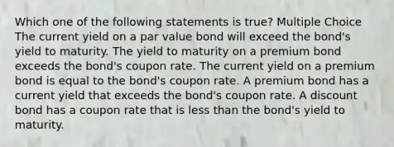 Which one of the following statements is true? Multiple Choice The current yield on a par value bond will exceed the bond's yield to maturity. The yield to maturity on a premium bond exceeds the bond's coupon rate. The current yield on a premium bond is equal to the bond's coupon rate. A premium bond has a current yield that exceeds the bond's coupon rate. A discount bond has a coupon rate that is <a href='https://www.questionai.com/knowledge/k7BtlYpAMX-less-than' class='anchor-knowledge'>less than</a> the bond's yield to maturity.