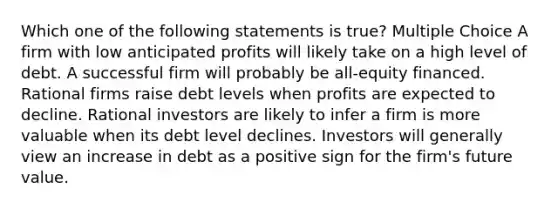 Which one of the following statements is true? Multiple Choice A firm with low anticipated profits will likely take on a high level of debt. A successful firm will probably be all-equity financed. Rational firms raise debt levels when profits are expected to decline. Rational investors are likely to infer a firm is more valuable when its debt level declines. Investors will generally view an increase in debt as a positive sign for the firm's future value.