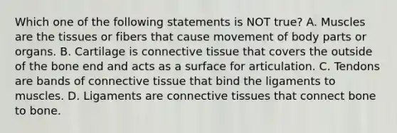 Which one of the following statements is NOT true? A. Muscles are the tissues or fibers that cause movement of body parts or organs. B. Cartilage is connective tissue that covers the outside of the bone end and acts as a surface for articulation. C. Tendons are bands of connective tissue that bind the ligaments to muscles. D. Ligaments are connective tissues that connect bone to bone.