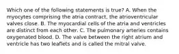 Which one of the following statements is true? A. When the myocytes comprising the atria contract, the atrioventricular valves close. B. The myocardial cells of the atria and ventricles are distinct from each other. C. The pulmonary arteries contains oxygenated blood. D. The valve between the right atrium and ventricle has two leaflets and is called the mitral valve.