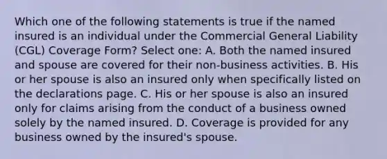 Which one of the following statements is true if the named insured is an individual under the Commercial General Liability (CGL) Coverage Form? Select one: A. Both the named insured and spouse are covered for their non-business activities. B. His or her spouse is also an insured only when specifically listed on the declarations page. C. His or her spouse is also an insured only for claims arising from the conduct of a business owned solely by the named insured. D. Coverage is provided for any business owned by the insured's spouse.