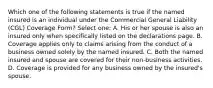 Which one of the following statements is true if the named insured is an individual under the Commercial General Liability (CGL) Coverage Form? Select one: A. His or her spouse is also an insured only when specifically listed on the declarations page. B. Coverage applies only to claims arising from the conduct of a business owned solely by the named insured. C. Both the named insured and spouse are covered for their non-business activities. D. Coverage is provided for any business owned by the insured's spouse.