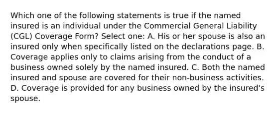 Which one of the following statements is true if the named insured is an individual under the Commercial General Liability (CGL) Coverage Form? Select one: A. His or her spouse is also an insured only when specifically listed on the declarations page. B. Coverage applies only to claims arising from the conduct of a business owned solely by the named insured. C. Both the named insured and spouse are covered for their non-business activities. D. Coverage is provided for any business owned by the insured's spouse.