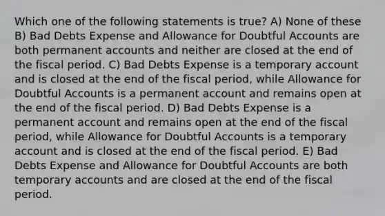 Which one of the following statements is true? A) None of these B) Bad Debts Expense and Allowance for Doubtful Accounts are both permanent accounts and neither are closed at the end of the fiscal period. C) Bad Debts Expense is a temporary account and is closed at the end of the fiscal period, while Allowance for Doubtful Accounts is a permanent account and remains open at the end of the fiscal period. D) Bad Debts Expense is a permanent account and remains open at the end of the fiscal period, while Allowance for Doubtful Accounts is a temporary account and is closed at the end of the fiscal period. E) Bad Debts Expense and Allowance for Doubtful Accounts are both temporary accounts and are closed at the end of the fiscal period.