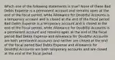 Which one of the following statements is true? None of these Bad Debts Expense is a permanent account and remains open at the end of the fiscal period, while Allowance for Doubtful Accounts is a temporary account and is closed at the end of the fiscal period Bad Debts Expense is a temporary account and is closed at the end of the fiscal period, while Allowance for Doubtful Accounts is a permanent account and remains open at the end of the fiscal period Bad Debts Expense and Allowance for Doubtful Accounts are both permanent accounts and neither are closed at the end of the fiscal period Bad Debts Expense and Allowance for Doubtful Accounts are both temporary accounts and are closed at the end of the fiscal period