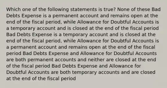 Which one of the following statements is true? None of these Bad Debts Expense is a permanent account and remains open at the end of the fiscal period, while Allowance for Doubtful Accounts is a temporary account and is closed at the end of the fiscal period Bad Debts Expense is a temporary account and is closed at the end of the fiscal period, while Allowance for Doubtful Accounts is a permanent account and remains open at the end of the fiscal period Bad Debts Expense and Allowance for Doubtful Accounts are both permanent accounts and neither are closed at the end of the fiscal period Bad Debts Expense and Allowance for Doubtful Accounts are both temporary accounts and are closed at the end of the fiscal period