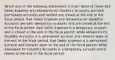 Which one of the following statements is true? None of these Bad Debts Expense and Allowance for Doubtful Accounts are both permanent accounts and neither are closed at the end of the fiscal period. Bad Debts Expense and Allowance for Doubtful Accounts are both temporary accounts and are closed at the end of the fiscal period. Bad Debts Expense is a temporary account and is closed at the end of the fiscal period, while Allowance for Doubtful Accounts is a permanent account and remains open at the end of the fiscal period. Bad Debts Expense is a permanent account and remains open at the end of the fiscal period, while Allowance for Doubtful Accounts is a temporary account and is closed at the end of the fiscal period.