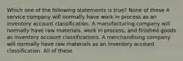 Which one of the following statements is true? None of these A service company will normally have work in process as an inventory account classification. A manufacturing company will normally have raw materials, work in process, and finished goods as inventory account classifications. A merchandising company will normally have raw materials as an inventory account classification. All of these