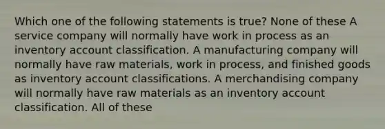 Which one of the following statements is true? None of these A service company will normally have work in process as an inventory account classification. A manufacturing company will normally have raw materials, work in process, and finished goods as inventory account classifications. A merchandising company will normally have raw materials as an inventory account classification. All of these