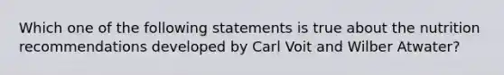 Which one of the following statements is true about the nutrition recommendations developed by Carl Voit and Wilber Atwater?